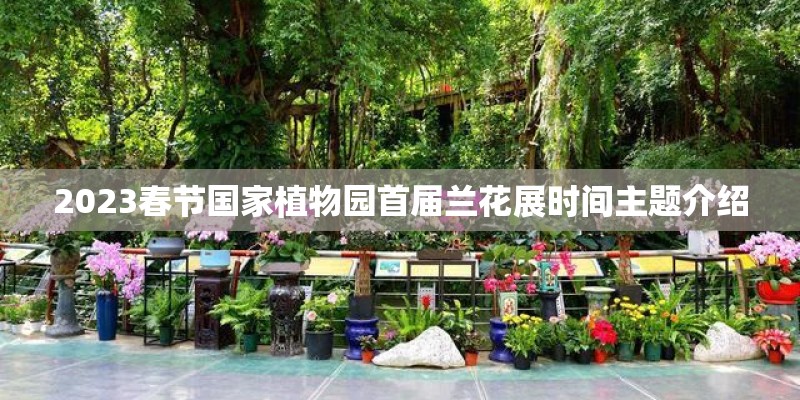 2023春节国家植物园首届兰花展时间主题介绍 2023春节国家植物园首届兰花展时间主题介绍