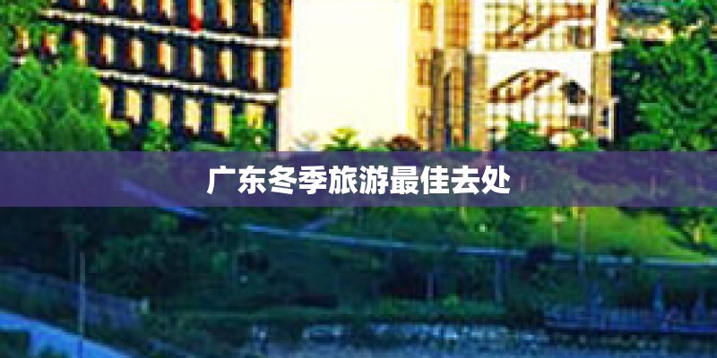 广东冬季旅游最佳去处