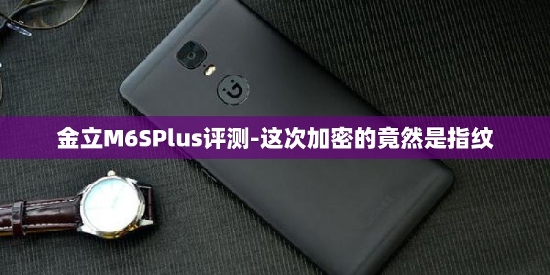 金立M6SPlus评测-这次加密的竟然是指纹