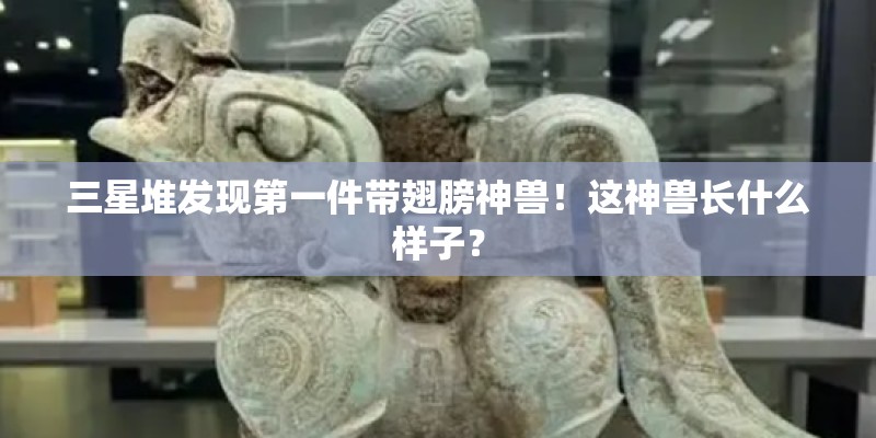 三星堆发现第一件带翅膀神兽！这神兽长什么样子？